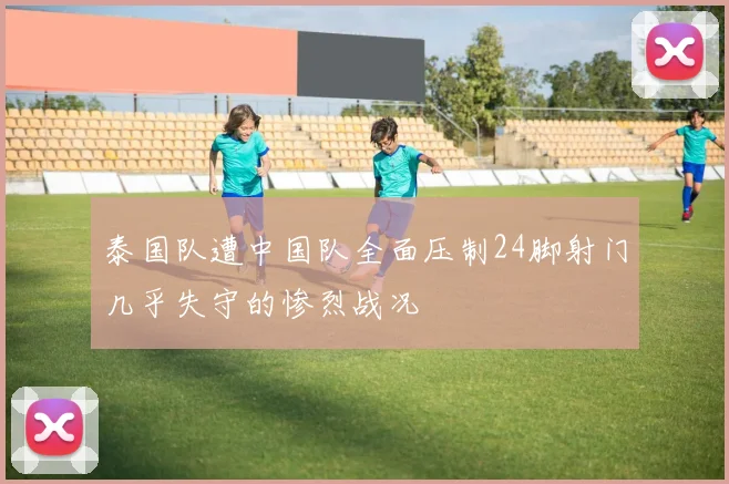 泰国队遭中国队全面压制24脚射门几乎失守的惨烈战况