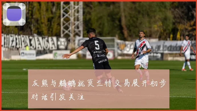 灰熊与鹈鹕就莫兰特交易展开初步对话引发关注