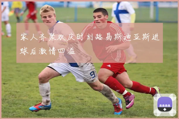 家人齐聚欢庆时刻路易斯迪亚斯进球后激情四溢