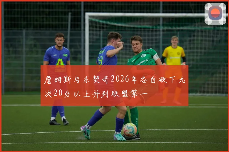 詹姆斯与东契奇2026年各自砍下九次20分以上并列联盟第一