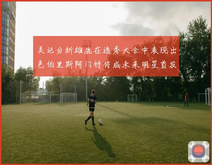 美记分析雄鹿在选秀大会中表现出色伯里斯阿门特将成未来明星首发