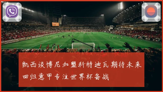 凯西谈博尼加盟科特迪瓦期待未来回归意甲专注世界杯备战