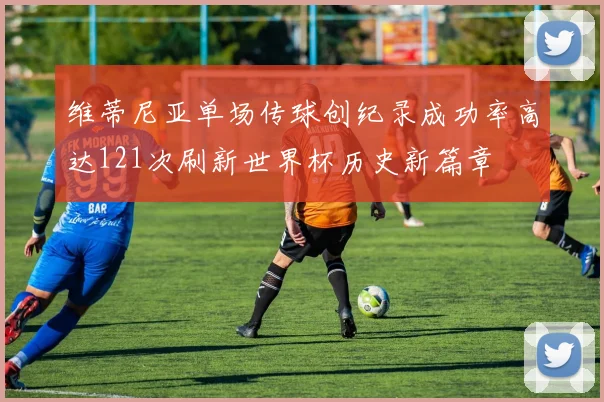维蒂尼亚单场传球创纪录成功率高达121次刷新世界杯历史新篇章