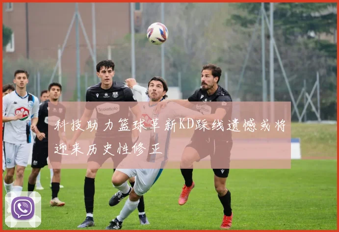 科技助力篮球革新KD踩线遗憾或将迎来历史性修正