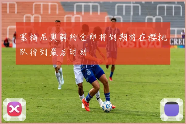 塞梅尼奥解约金即将到期将在樱桃队待到最后时刻