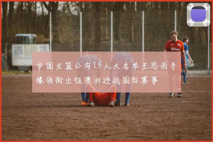 中国女篮公布15人大名单王思雨李缘领衔出征澳洲迎战国际赛事