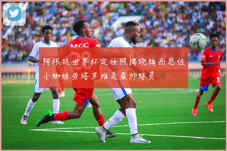 阿根廷世界杯定妆照揭晓梅西恩佐小蜘蛛劳塔罗谁是最帅球员
