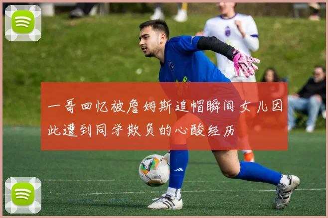 一哥回忆被詹姆斯追帽瞬间女儿因此遭到同学欺负的心酸经历