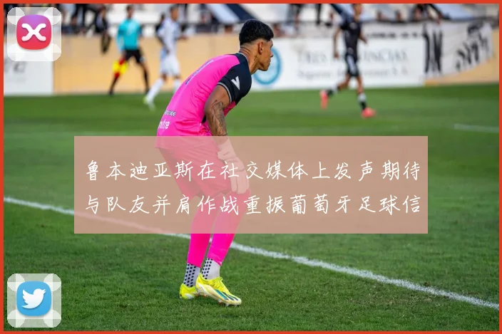 鲁本迪亚斯在社交媒体上发声期待与队友并肩作战重振葡萄牙足球信心