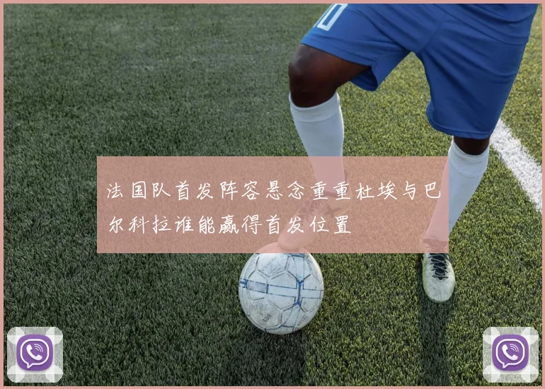 法国队首发阵容悬念重重杜埃与巴尔科拉谁能赢得首发位置