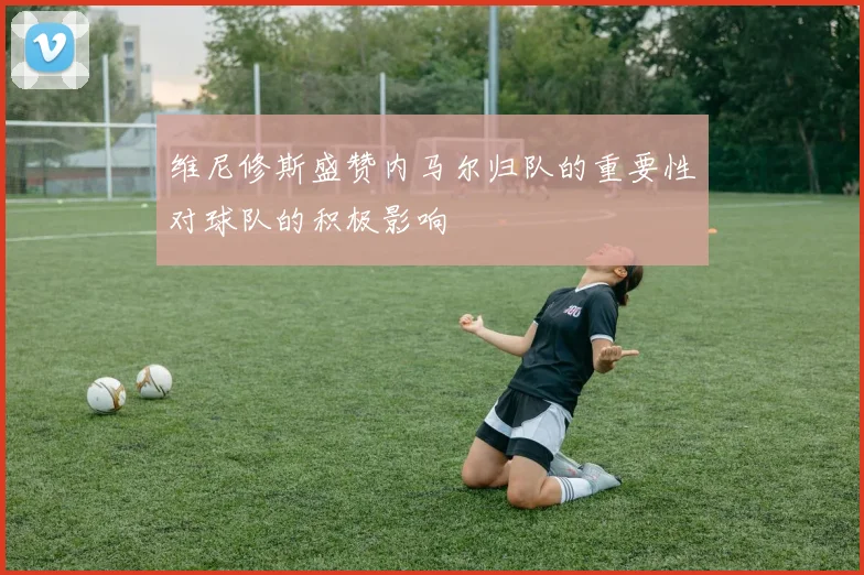 维尼修斯盛赞内马尔归队的重要性对球队的积极影响
