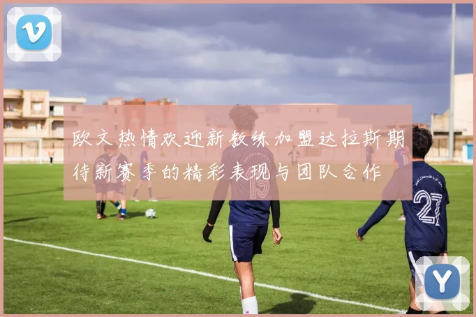 欧文热情欢迎新教练加盟达拉斯期待新赛季的精彩表现与团队合作