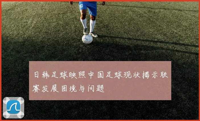 日韩足球映照中国足球现状揭示联赛发展困境与问题