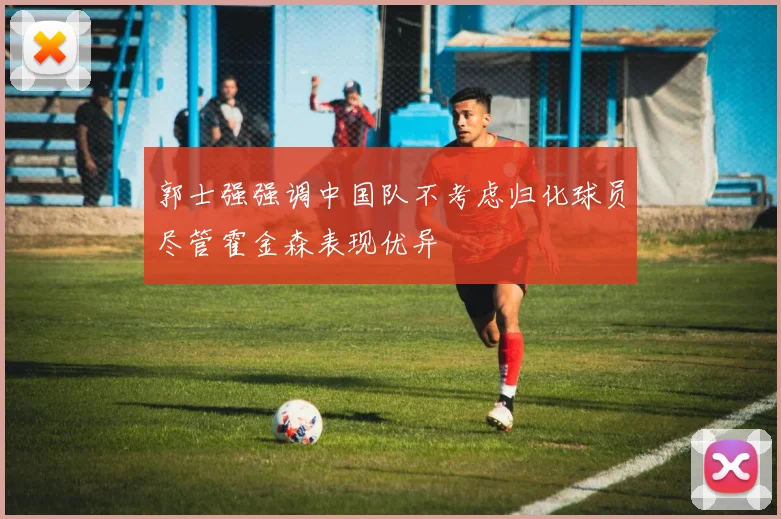 郭士强强调中国队不考虑归化球员尽管霍金森表现优异