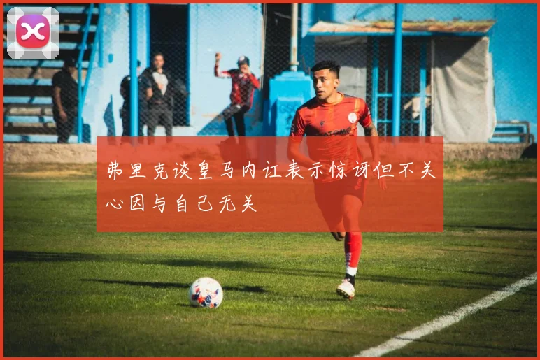弗里克谈皇马内讧表示惊讶但不关心因与自己无关