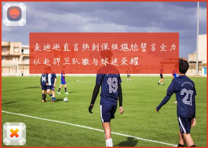 麦迪逊直言热刺保级尴尬誓言全力以赴捍卫队徽与球迷荣耀