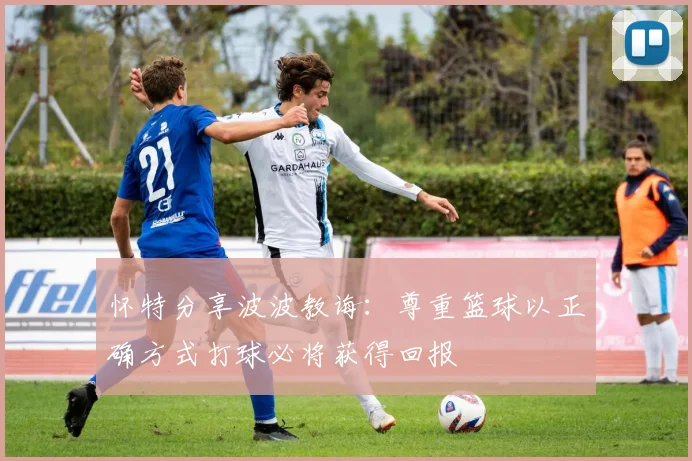 怀特分享波波教诲：尊重篮球以正确方式打球必将获得回报