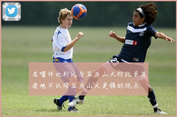 名嘴评论科比与亚历山大对比亲历者绝不认同亚历山大更强的观点