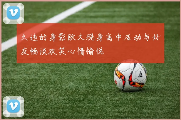 久违的身影欧文现身高中活动与好友畅谈欢笑心情愉悦