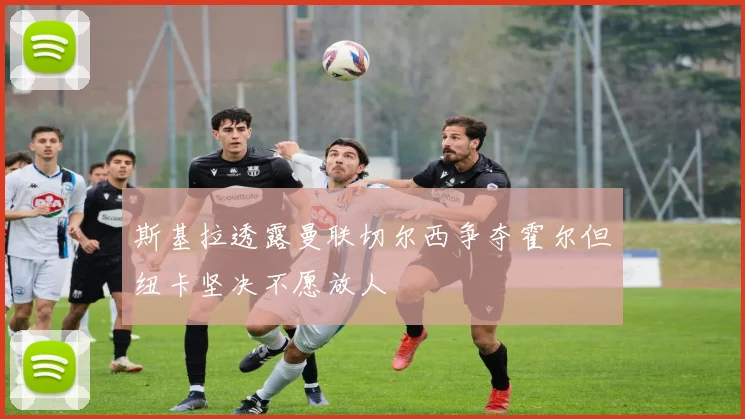 斯基拉透露曼联切尔西争夺霍尔但纽卡坚决不愿放人