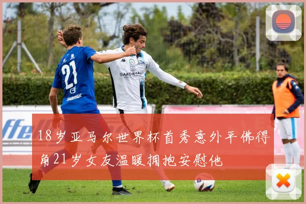 18岁亚马尔世界杯首秀意外平佛得角21岁女友温暖拥抱安慰他