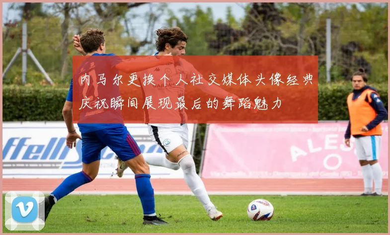 内马尔更换个人社交媒体头像经典庆祝瞬间展现最后的舞蹈魅力